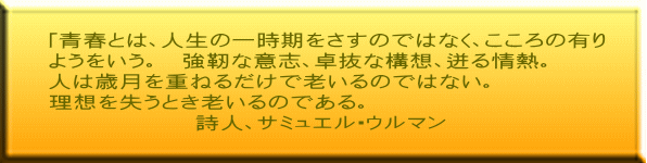 「青春とは、人生の一時期をさすのではなく、こころの有り ようをいう。　強靭な意志、卓抜な構想、迸る情熱。 人は歳月を重ねるだけで老いるのではない。 理想を失うとき老いるのである。 　　　　　　詩人、サミュエル・ウルマン